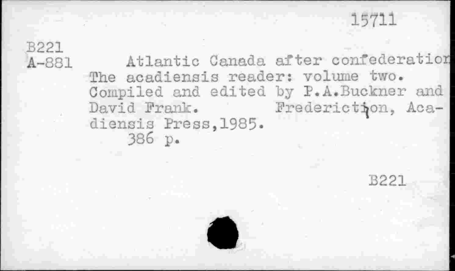 ﻿15711
B221
A-881 Atlantic Canada after confederatio: The acadiensis reader: volume two. Compiled and edited by P.A.Buckner and David Prank.	Brederictijon, Aca-
diensis Press,1985.
386 p.
B221